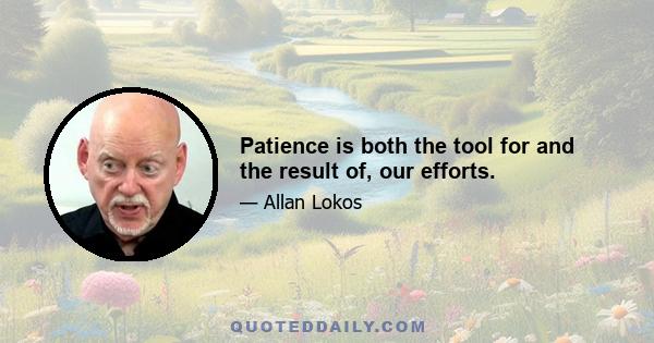 Patience is both the tool for and the result of, our efforts.