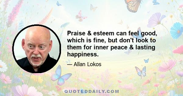 Praise & esteem can feel good, which is fine, but don't look to them for inner peace & lasting happiness.