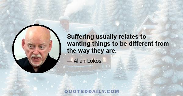 Suffering usually relates to wanting things to be different from the way they are.