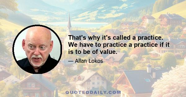 That's why it's called a practice. We have to practice a practice if it is to be of value.