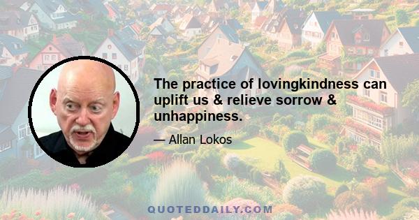 The practice of lovingkindness can uplift us & relieve sorrow & unhappiness.