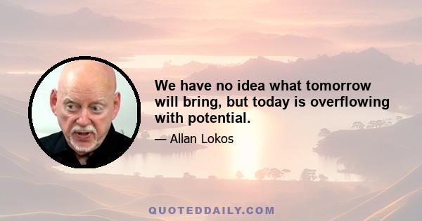 We have no idea what tomorrow will bring, but today is overflowing with potential.