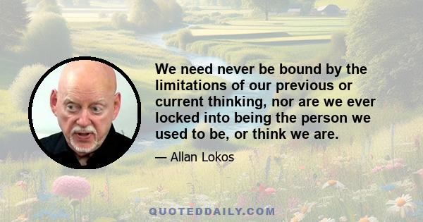 We need never be bound by the limitations of our previous or current thinking, nor are we ever locked into being the person we used to be, or think we are.