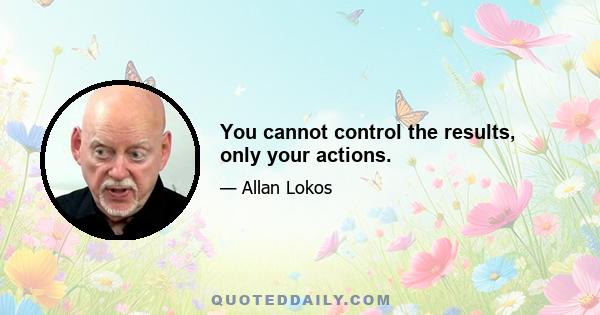 You cannot control the results, only your actions.