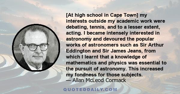 [At high school in Cape Town] my interests outside my academic work were debating, tennis, and to a lesser extent, acting. I became intensely interested in astronomy and devoured the popular works of astronomers such as 