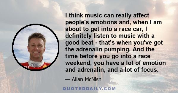 I think music can really affect people's emotions and, when I am about to get into a race car, I definitely listen to music with a good beat - that's when you've got the adrenalin pumping. And the time before you go