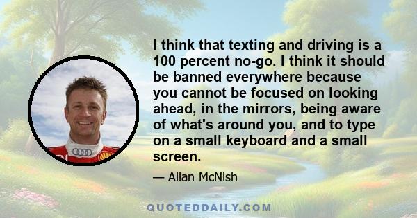 I think that texting and driving is a 100 percent no-go. I think it should be banned everywhere because you cannot be focused on looking ahead, in the mirrors, being aware of what's around you, and to type on a small