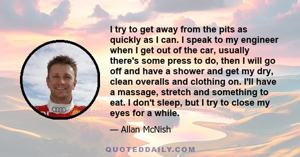 I try to get away from the pits as quickly as I can. I speak to my engineer when I get out of the car, usually there's some press to do, then I will go off and have a shower and get my dry, clean overalls and clothing