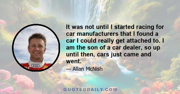 It was not until I started racing for car manufacturers that I found a car I could really get attached to. I am the son of a car dealer, so up until then, cars just came and went.