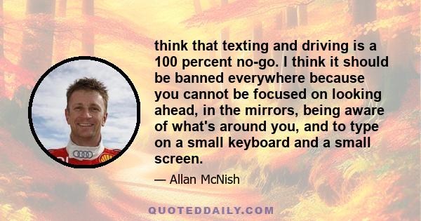 think that texting and driving is a 100 percent no-go. I think it should be banned everywhere because you cannot be focused on looking ahead, in the mirrors, being aware of what's around you, and to type on a small