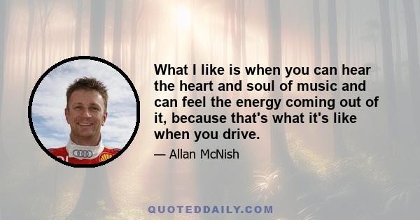 What I like is when you can hear the heart and soul of music and can feel the energy coming out of it, because that's what it's like when you drive.