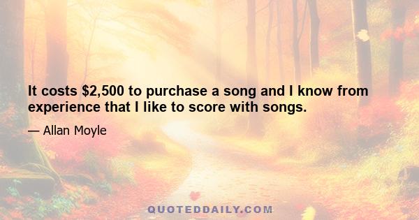 It costs $2,500 to purchase a song and I know from experience that I like to score with songs.