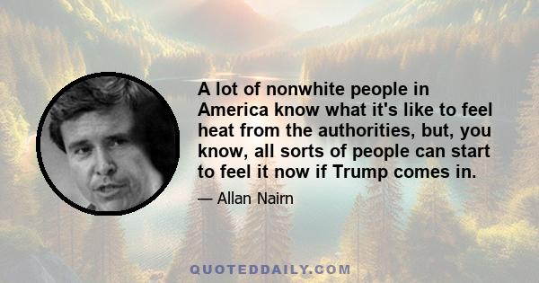 A lot of nonwhite people in America know what it's like to feel heat from the authorities, but, you know, all sorts of people can start to feel it now if Trump comes in.