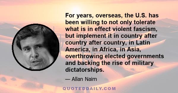 For years, overseas, the U.S. has been willing to not only tolerate what is in effect violent fascism, but implement it in country after country after country, in Latin America, in Africa, in Asia, overthrowing elected