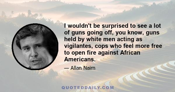 I wouldn't be surprised to see a lot of guns going off, you know, guns held by white men acting as vigilantes, cops who feel more free to open fire against African Americans.