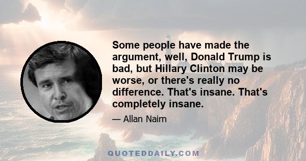 Some people have made the argument, well, Donald Trump is bad, but Hillary Clinton may be worse, or there's really no difference. That's insane. That's completely insane.