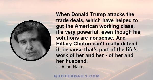 When Donald Trump attacks the trade deals, which have helped to gut the American working class, it's very powerful, even though his solutions are nonsense. And Hillary Clinton can't really defend it, because that's part 