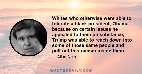 Whites who otherwise were able to tolerate a black president, Obama, because on certain issues he appealed to them on substance, Trump was able to reach down into some of those same people and pull out this racism