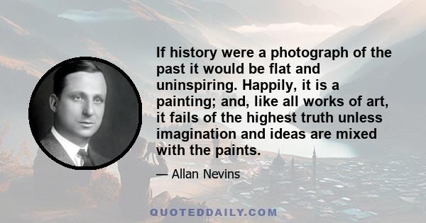 If history were a photograph of the past it would be flat and uninspiring. Happily, it is a painting; and, like all works of art, it fails of the highest truth unless imagination and ideas are mixed with the paints.