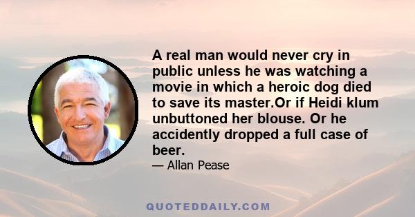 A real man would never cry in public unless he was watching a movie in which a heroic dog died to save its master.Or if Heidi klum unbuttoned her blouse. Or he accidently dropped a full case of beer.