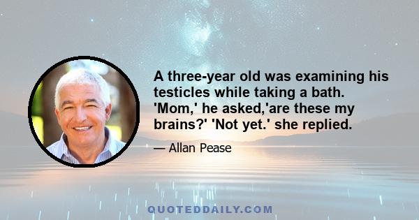 A three-year old was examining his testicles while taking a bath. 'Mom,' he asked,'are these my brains?' 'Not yet.' she replied.