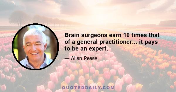 Brain surgeons earn 10 times that of a general practitioner... it pays to be an expert.