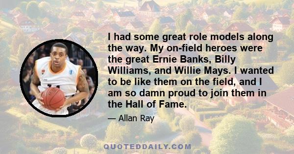 I had some great role models along the way. My on-field heroes were the great Ernie Banks, Billy Williams, and Willie Mays. I wanted to be like them on the field, and I am so damn proud to join them in the Hall of Fame.