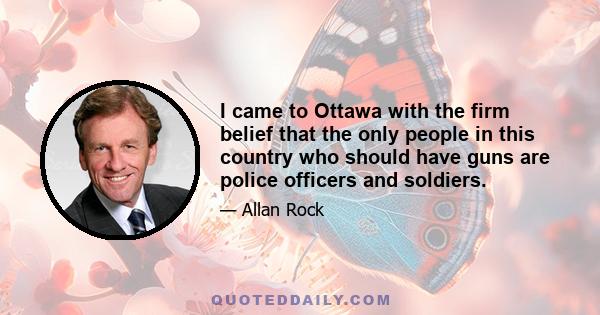 I came to Ottawa with the firm belief that the only people in this country who should have guns are police officers and soldiers.