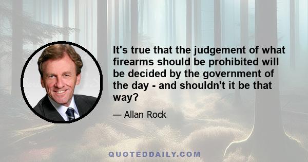 It's true that the judgement of what firearms should be prohibited will be decided by the government of the day - and shouldn't it be that way?