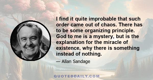 I find it quite improbable that such order came out of chaos. There has to be some organizing principle. God to me is a mystery, but is the explanation for the miracle of existence, why there is something instead of