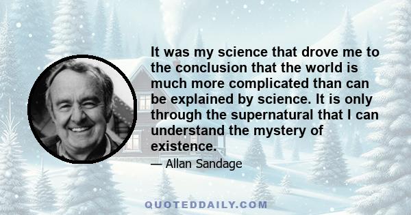 It was my science that drove me to the conclusion that the world is much more complicated than can be explained by science. It is only through the supernatural that I can understand the mystery of existence.