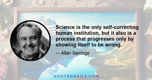 Science is the only self-correcting human institution, but it also is a process that progresses only by showing itself to be wrong.