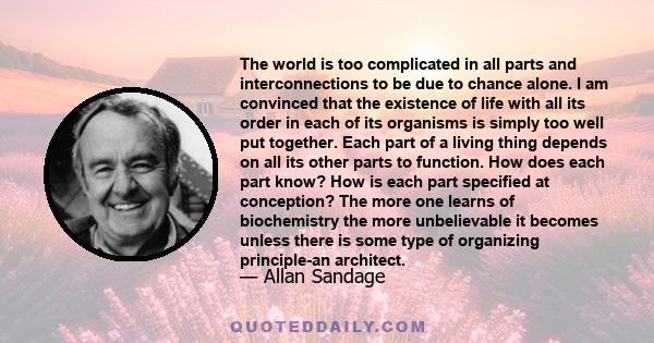 The world is too complicated in all parts and interconnections to be due to chance alone. I am convinced that the existence of life with all its order in each of its organisms is simply too well put together. Each part