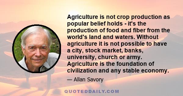 Agriculture is not crop production as popular belief holds - it's the production of food and fiber from the world's land and waters. Without agriculture it is not possible to have a city, stock market, banks,