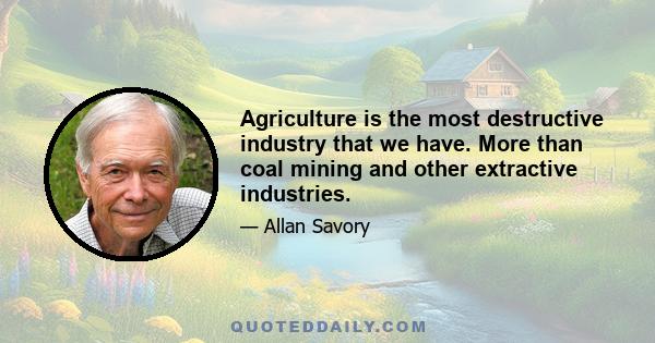 Agriculture is the most destructive industry that we have. More than coal mining and other extractive industries.