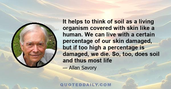 It helps to think of soil as a living organism covered with skin like a human. We can live with a certain percentage of our skin damaged, but if too high a percentage is damaged, we die. So, too, does soil and thus most 