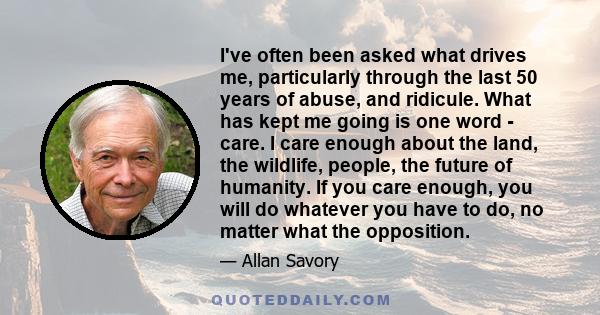 I've often been asked what drives me, particularly through the last 50 years of abuse, and ridicule. What has kept me going is one word - care. I care enough about the land, the wildlife, people, the future of humanity. 