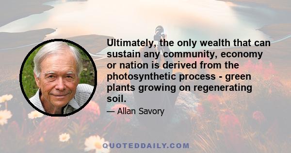 Ultimately, the only wealth that can sustain any community, economy or nation is derived from the photosynthetic process - green plants growing on regenerating soil.