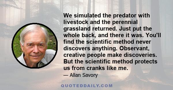 We simulated the predator with livestock and the perennial grassland returned. Just put the whole back, and there it was. You'll find the scientific method never discovers anything. Observant, creative people make