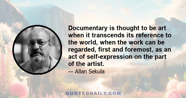 Documentary is thought to be art when it transcends its reference to the world, when the work can be regarded, first and foremost, as an act of self-expression on the part of the artist.