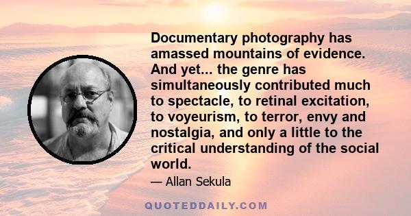 Documentary photography has amassed mountains of evidence. And yet... the genre has simultaneously contributed much to spectacle, to retinal excitation, to voyeurism, to terror, envy and nostalgia, and only a little to