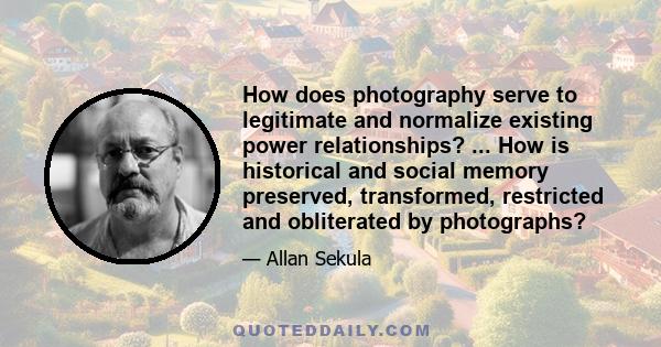 How does photography serve to legitimate and normalize existing power relationships? ... How is historical and social memory preserved, transformed, restricted and obliterated by photographs?