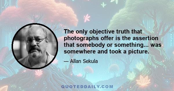 The only objective truth that photographs offer is the assertion that somebody or something... was somewhere and took a picture.