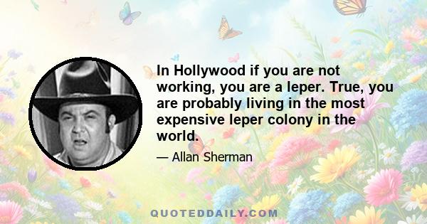 In Hollywood if you are not working, you are a leper. True, you are probably living in the most expensive leper colony in the world.