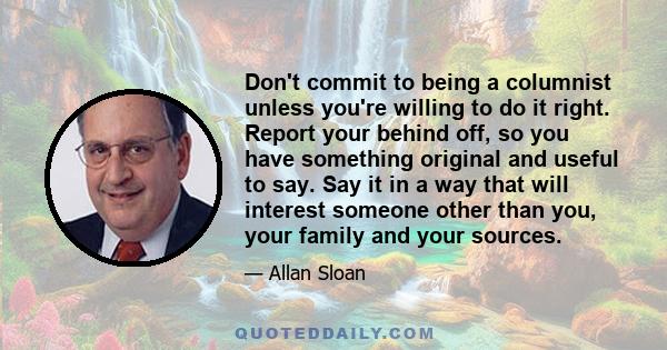 Don't commit to being a columnist unless you're willing to do it right. Report your behind off, so you have something original and useful to say. Say it in a way that will interest someone other than you, your family