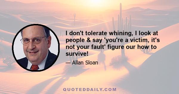 I don't tolerate whining, I look at people & say 'you're a victim, it's not your fault' figure our how to survive!