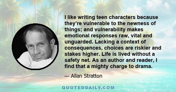 I like writing teen characters because they’re vulnerable to the newness of things; and vulnerability makes emotional responses raw, vital and unguarded. Lacking a context of consequences, choices are riskier and stakes 