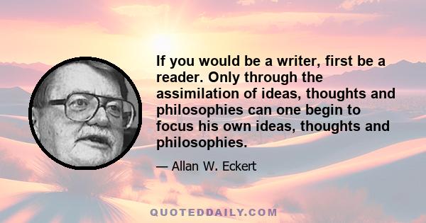 If you would be a writer, first be a reader. Only through the assimilation of ideas, thoughts and philosophies can one begin to focus his own ideas, thoughts and philosophies.