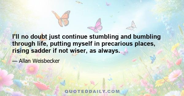 I'll no doubt just continue stumbling and bumbling through life, putting myself in precarious places, rising sadder if not wiser, as always.