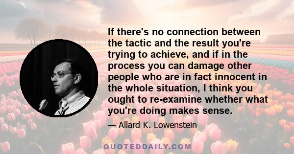 If there's no connection between the tactic and the result you're trying to achieve, and if in the process you can damage other people who are in fact innocent in the whole situation, I think you ought to re-examine